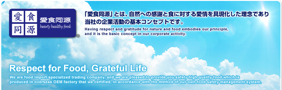 Ʊ hearty healthy food
ְƱפȤϡؤδդȿФ밦񸽲ǰǤҤδȳưδܥ󥻥ץȤǤ
Having respect and gratitude for nature and food embodies our principle, and it is the basic concept in our corporate activity. Respect for Food, Grateful LifeWe are food import specialized trading company, and we are pleased to provide you safety high quality food which is produced in overseas OEM factory that we certified, in accordance with the method of our own food safety management system.