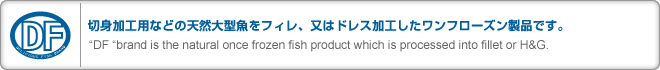 ڿȲùѤʤɤŷ緿ե졢ϥɥ쥹ùեʤǤ
DF brand is the natural once frozen fish product which is processed into fillet or H&G.