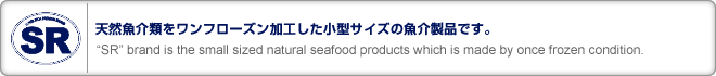 天然魚介類をワンフローズン加工した小型サイズの魚介製品です。
“SR” brand is the small sized natural seafood products which is made by once frozen condition.
